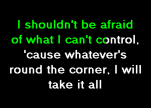 I shouldn't be afraid
of what I can't control,
'cause whatever's
round the corner, I will
take it all