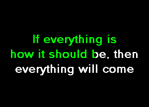 If everything is

how it should be, then
everything will come