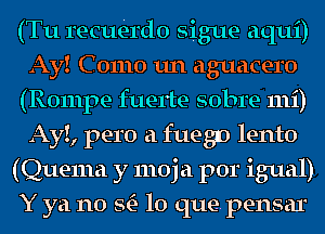 (Tu recuerdo sigue aqui)
Ay! C 01110 1111 aguacero
(Rompe fuerte sobre 111i)
AyI, pero a fuegn lento
(Quema y moja por igual)
Y ya no StE- lo que. pensar