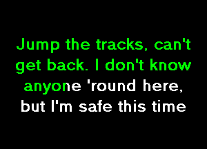 Jump the tracks, can't
get back. I don't know
anyone 'round here,
but I'm safe this time