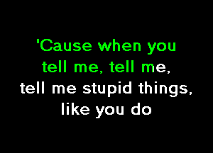 'Cause when you
tell me, tell me,

tell me stupid things,
like you do