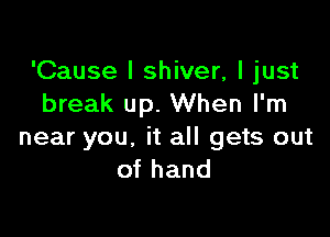 'Cause I shiver, I just
break up. When I'm

near you, it all gets out
of hand