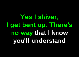 Yes I shiver,
I get bent up. There's

no way that I know
you'll understand