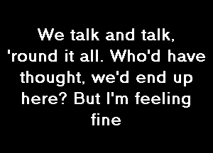 We talk and talk,
'round it all. Who'd have
thought, we'd end up
here? But I'm feeling
fine