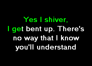 Yes I shiver,
I get bent up. There's

no way that I know
you'll understand