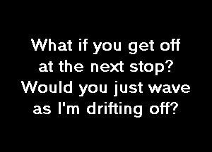 What if you get off
at the next stop?

Would you just wave
as I'm drifting off?