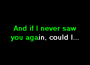 And if I never saw

you again, could I...