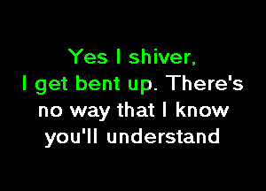 Yes I shiver,
I get bent up. There's

no way that I know
you'll understand