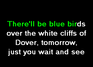 There'll be blue birds
over the white cliffs of
Dover, tomorrow,
just you wait and see