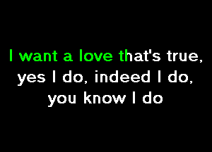 I want a love that's true,

yes I do, indeed I do,
you know I do