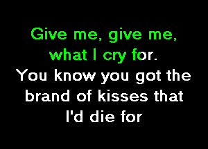 Give me, give me,
what I cry for.

You know you got the
brand of kisses that
I'd die for