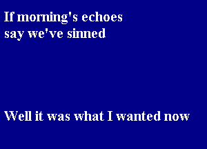 If morning's echoes
say we've sinned

W ell it was what I wanted now