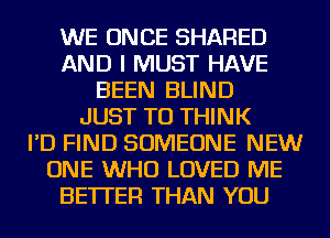 WE ONCE SHARED
AND I MUST HAVE
BEEN BLIND
JUST TO THINK
I'D FIND SOMEONE NEW
ONE WHO LOVED ME
BETTER THAN YOU