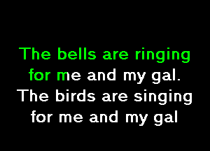 The bells are ringing

for me and my gal.
The birds are singing
for me and my gal