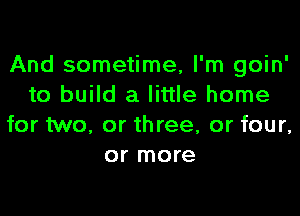 And sometime, I'm goin'
to build a little home

for two, or three, or four,
or more