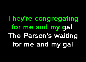 They're congregating
for me and my gal.

The Parson's waiting
for me and my gal