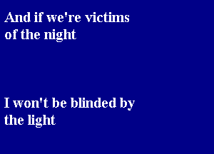 And if we're victims
of the night

I won't be blinded by
the light