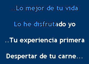 ..Lo mejor de tu Vida
Lo he disfrutado yo
..Tu experiencia primera

Despertar de tu carne...