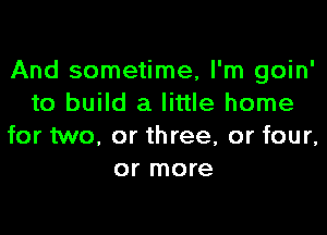 And sometime, I'm goin'
to build a little home

for two, or three, or four,
or more