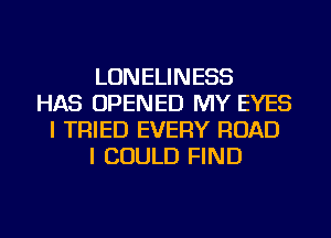 LONELINESS
HAS OPENED MY EYES
I TRIED EVERY ROAD
I COULD FIND