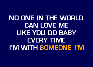 NO ONE IN THE WORLD
CAN LOVE ME
LIKE YOU DO BABY
EVERY TIME
I'M WITH SOMEONE I'M