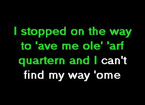 I stopped on the way
to 'ave me ole' 'arf

quartern and I can't
find my way 'ome