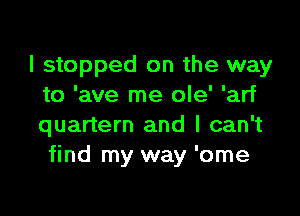 I stopped on the way
to 'ave me ole' 'arf

quartern and I can't
find my way 'ome