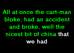 All at once the cart-man
bloke, had an accident
and broke, well the
nicest bit of china that
we had