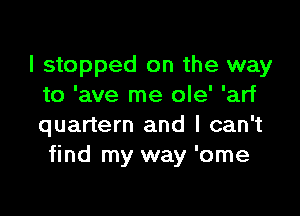 I stopped on the way
to 'ave me ole' 'arf

quartern and I can't
find my way 'ome