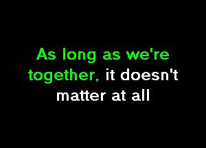 As long as we're

together. it doesn't
matter at all