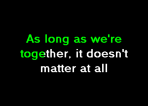 As long as we're

together. it doesn't
matter at all