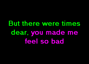 But there were times

dear. you made me
feel so bad