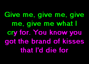 Give me, give me, give
me, give me what I
cry for. You know you
got the brand of kisses
that I'd die for