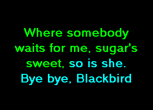 Where somebody
waits for me, sugar's

sweet, so is she.
Bye bye, Blackbird