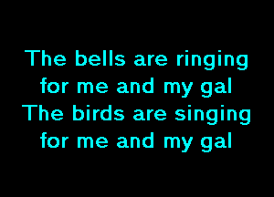 The bells are ringing
for me and my gal

The birds are singing
for me and my gal