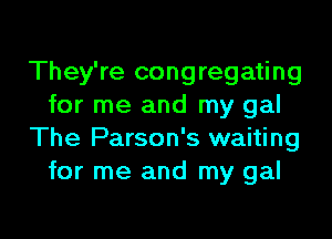 They're congregating
for me and my gal

The Parson's waiting
for me and my gal