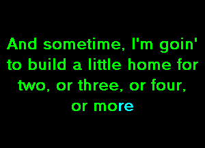 And sometime, I'm goin'
to build a little home for

two, or three, or four,
or more