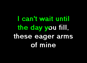 I can't wait until
the day you fill,

these eager arms
of mine