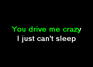 You drive me crazy

I just can't sleep