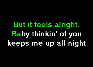 But it feels alright.

Baby thinkin' of you
keeps me up all night