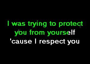 I was trying to protect

you from yourself
'cause I respect you
