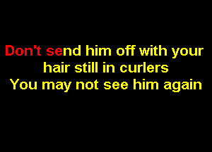 Don't send him off with your
hair still in curlers

You may not see him again