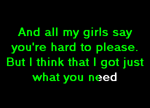 And all my girls say
you're hard to please.

But I think that I got just
what you need