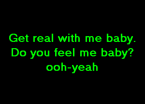 Get real with me baby.

Do you feel me baby?
ooh-yeah