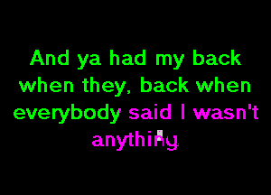 And ya had my back
when they, back when

everybody said I wasn't
anythiAg