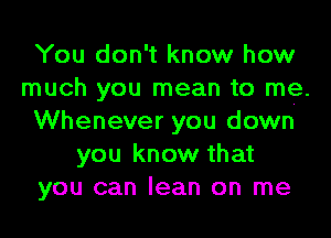 You don't know how
much you mean to me.
Whenever you down
you know that
you can lean on me