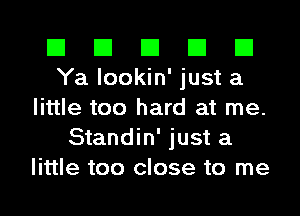 El El El El El
Ya lookin' just a
little too hard at me.
Standin' just a
little too close to me