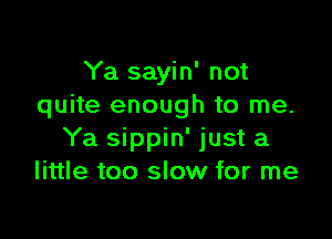 Ya sayin' not
quite enough to me.

Ya sippin' just a
little too slow for me