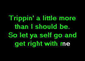 Trippin' a little more
than I should be.

So let ya self go and
get right with me