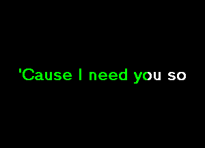 'Cause I need you so